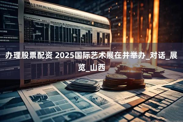 辦理股票配資 2025國際藝術展在并舉辦_對話_展覽_山西